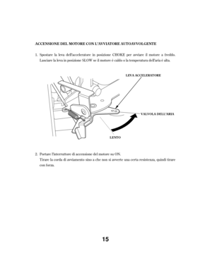 Page 15Portare l’interruttore di accensione del motore su ON.
Tirare la corda di avviamento sino a che non si avverte una certa resistenza, quindi tirare
con f orza. Spostare la leva dell’acceleratore in posizione CHOKE per avviare il motore a f reddo.
Lasciare la leva in posizione SLOW se il motore è caldo o la temperatura dell’aria è alta.
1.
2. A CCENSIONE DEL MOT ORE CON L ’A V V IA T ORE A UT OA V V OL GENT E
LEVA ACCELERATORE
VALVOLA DELL’ARIA
LENTO
15 