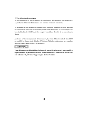 Page 17Ad una certa altezza, la miscela standard di aria e benzina del carburatore sarà troppo ricca.
Le prestazioni del motore diminuiranno ed il consumo del motore aumenterà.
Le prestazioni ad una certa altezza possono venire migliorate installando un getto principale
del carburante di dimensioni inf eriori e riregolando la vite del minimo. Se si usa sempre il mo-
tore ad altitudini oltre i 1.830 m, f ar f are eseguire le modif iche descritte da un concessionario
Honda.
Anche con un’eiezione appropriata dal...