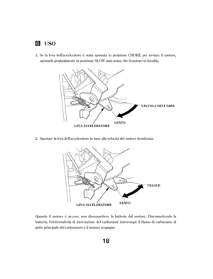 Page 18Quando il motore è acceso, non disconnettere la batteria dal motore. Disconnettendo la
batteria, l’elettrovalvola di interruzione del carburante interrompe il flusso di carburante al
getto principale del carburatore e il motore si spegne.Spostare la leva dell’acceleratore in base alla velocità del motore desiderata. Se la leva dell’acceleratore è stata spostata in posizione CHOKE per avviare il motore,
spostarla gradualmente in posizione SLOW man mano che il motore si riscalda.
1.
2.
USO
LEVA...