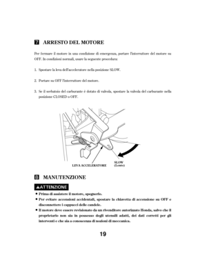 Page 19Per f ermare il motore in una condizione di emergenza, portare l’interruttore del motore su
OFF. In condizioni normali, usare la seguente procedura:Portare su OFF l’interruttore del motore.
Se il serbatoio del carburante è dotato di valvola, spostare la valvola del carburante nella
posizione CLOSED o OFF. Spostare la leva dell’acceleratore nella posizione SLOW.
1.
2.
3.
ARRESTO DEL MOTORE
MA NUT ENZIONE
Prima di assistere il motore, spegnerlo.
Per evitare accensioni accidentali, spostare la chiavett a di...