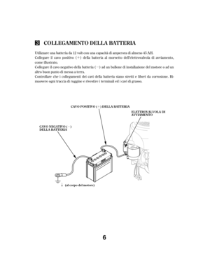 Page 6´µ
´
µ
ã
Collegare il cavo positivo ( ) della batteria al morsetto dell’elettrovalvola di avviamento,
come illustrato.
Collegare  il cavo  negativo  della batteria  ( ) ad  un  bullone  di installazione  del motore  o ad  un
altro buon punto di messa a terra.
Controllare che i collegamenti dei cavi della batteria siano stretti e liberi da corrosione. Ri-
muovere ogni traccia di ruggine e rivestire i terminali ed i cavi di grasso. Utilizzare una batteria da 12 volt con una capacità di amperora di...