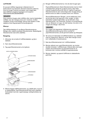 Page 9
F	9
LUFTFILTER
Et	snavset	luftfilter	begrænser	luftstrømmen	til	
karburatoren	og	reducerer	dermed	motorens	ydeevne.	
Hvis	du	bruger	motoren	på	steder	med	meget	støv,	
skal	luftfiltret	rengøres	hyppigere	end	angivet	i	
VEDLIGEHOLDELSESSKEMAET.
Hvis motoren bruges uden luftfilter eller med et beskadiget 
luftfilter, kan der trænge snavs ind i motoren, hvilket 
medfører hurtig motorslitage. Denne type skader er ikke 
dækket af den begrænsede	forhandlergaranti.	
Eftersyn
Tag	luftfilterdækslet	af,	og	efterse...