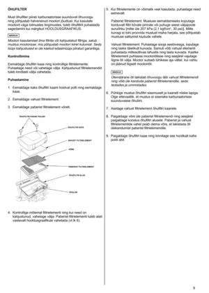Page 9
	9
ÕHUFILTER
Must
	 õhufilter 	 piirab 	 karburaatorisse 	 suunduvat 	 õhuvoogu 	
ning
	 põhjustab 	 halvenenud 	 mootori 	 jõudlust. 	 Kui 	 kasutate 	
mootorit
	 väga 	 tolmustes 	 tingimustes, 	 tuleb 	 õhufiltrit 	 puhastada 	
sagedamini
	 kui 	 märgitud 	 HOOLDUSGRAAFIKUS. 	
MÄRKUS
Mootori kasutamisel ilma filtrita või kahjustatud filtriga, satub 
mustus mootorisse, mis põhjustab mootori kiiret kulumist. Seda 
tüüpi kahjustused ei ole kaetud edasimüüja 	 piiratud 	 garantiiga.	
Kontrollimine...