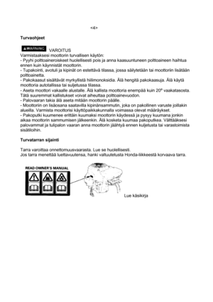 Page 4 
 
Turvaohjeet 
 
VAROITUS 
Varmistaaksesi moottorin turvallisen käytön: 
- Pyyhi polttoaineroiskeet huolellisesti pois ja anna kaasuuntuneen polttoaineen haihtua 
ennen kuin käynnistät moottorin. 
- Tupakointi, avotuli ja kipinät on estettävä tilassa, jossa säilytetään tai moottoriin lisätään 
polttoainetta. 
- Pakokaasut sisältävät myrkyllistä hiilimonoksidia. Älä hengitä pakokaasuja. Älä käytä 
moottoria autotallissa tai suljetussa tilassa. 
- Aseta moottori vakaalle alustalle. Älä kallista moottoria...