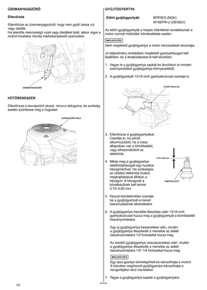 Page 10
MAGYAR0	MAGYAR
ÜZEMANYAGSZŰRŐ 
Ellenőrzés 
Ellenőrizze az üzemanyagszűrőt, hogy nem gyűlt össze víz 
vagy
	 üledék. 	
Ha jelentős mennyiségű vizet vagy üledéket talál, akkor vigye a 
motort hivatalos Honda márkekereskedő szervizébe. 
HŰTŐRENDSZER	
Ellenőrizze a durvaszűrő rácsot, nincs-e eldugulva, és szükség 
esetén	 szüntesse 	 meg 	 a 	 dugulást. 	
GYÚJTÓGYERTYA 
Előírt gyújtógyertyák:BPR5ES (NGK)
W16EPR-U (DENSO)
Az előírt gyújtógyertyák a helyes hőértékkel rendelkeznek a 
motor normál működési...