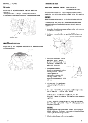 Page 10
0	 F
DEGVIELAS FILTRS
Pārbaude
Pārbaudiet vai degvielas filtrā nav sakrājies ūdens vai 
nosēdumi. 
Ja degvielas filtrā ir sakrājies pārmērīgi daudz ūdens, 
nogādājiet dzinēju pie jūsu pilnvarotā Honda servisa dīlera. 
DZESĒŠANAS SISTĒMA
Pārbaudiet vai filtra sietiņš nav nosprostots un, ja nepieciešams, 
notīriet traucēkļus. 
AIZDEDZES SVECE
Ieteicamās aizdedzes sveces:BPR5ES (NGK)
W16EPR-U (DENSO)
Rekomendētām aizdedzes svecēm ir pareizais temperatūru 
diapazons, kas paredzēts normālai dzinēja...