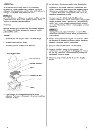 Page 9
F	9
ORO FILTRAS
Jei oro filtras bus užsikimšęs, tai ribos oro padavimą į 
karbiuratorių, todėl kris variklio darbo našumas. Jei variklis 
dirba ypač dulkėtoje aplinkoje, oro filtrą reikia valyti dažniau nei 
nurodyta TECHNINĖS PRIEŽIŪROS GRAFIKE.
PASTABA
Jei variklis dirbs be oro filtro arba su pažeistu oro filtru, į jo vidų 
pateks nešvarumai, dėl to variklis greitai susidėvės. Tokios 
žalos ribota platintojo garantija nedengia. 
Tikrinimas
Nuimkite oro filtro dangtį ir patikrinkite filtro detales....