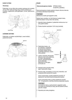 Page 10
10	F
KURO FILTRAS
Tikrinimas
Patikrinkite, ar kuro filtre nėra vandens sankaupų bei nuosėdų. 
Jei kuro filtre rasite pernelyg daug vandens sankaupų ar 
nuosėdų, nugabenkite variklį įgaliotajam „Honda“ aptarnavimo 
atstovui. 
AUŠINIMO SISTEMA
Patikrinkite, ar tinklelis neužsikimšęs ir, esant reikalui, 
pašalinkite kamštį. 
ŽVAKĖ
Rekomenduojamos žvakės: BPR5ES (NGK)
W16EPR-U (DENSO)
Rekomenduojamos žvakės pasižymi tinkamu šilumos intervalu 
normalioje darbinėje temperatūroje. 
PASTABA
Netinkamos žvakės...