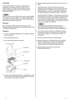 Page 9
F	9
LUFTFILTER 
Et	tilsmusset	luftfilter	vil	begrense	luftstrømmen	til	
forgasseren	og	redusere	motorens	ytelse.	Hvis	du	
bruker	motoren	i	områder	der	den	utsettes	for	mye	
støv,	må	luftfilteret	rengjøres	oftere	enn	spesifisert	i	
SERVICESKJEMAET.	
Bruk av motoren uten luftfilter, eller med et skadet luftfilter, 
vil resultere i at smuss trenger inn i motoren og forkorter 
dens levetid dramatisk. Denne typen skade  dekkes ikke av  
Distributørens	begrensede	garanti.	
Inspeksjon 
Fjern	luftfilterets...