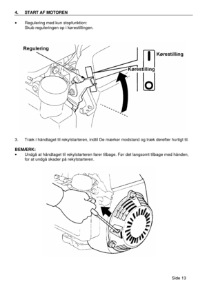Page 11Side 13  4. START AF MOTOREN  
· Regulering med kun stopfunktion: 
 Skub reguleringen op i kørestillingen. 
 
3. Træk i håndtaget til rekylstarteren, indtil De mærker modstand og træk derefter hurtigt til. 
 
BEMÆRK: 
· Undgå at håndtaget til rekylstarteren farer tilbage. Før det langsomt tilbage med hånden, 
for at undgå skader på rekylstarteren. 
 
     