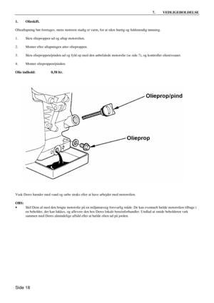 Page 16Side 18 7. VEDLIGEHOLDELSE  
1. Olieskift. 
 
Olieaftapning bør foretages, mens motoren stadig er varm, for at sikre hurtig og fuldstændig tømning. 
 
1. Skru olieproppen ud og aftap motorolien. 
 
2. Monter efter aftapningen atter olieproppen. 
 
3. Skru olieproppen/pinden ud og fyld op med den anbefalede motorolie (se side 7), og kontroller olieniveauet. 
 
4. Monter olieproppen/pinden. 
 
Olie indhold: 0,58 ltr. 
 
 
Vask Deres hænder med vand og sæbe straks efter at have arbejdet med motorolien....