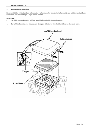 Page 17Side 19  7. VEDLIGEHOLDELSE  
2. Vedligeholdelse af luftfilter. 
 
Et snavset luftfilter vil hindre luften i at komme ind i karburatoren. For at modvirke karburatorfejl, rens luftfiltret jævnligt. Rens 
filtret oftere, hvis motoren bruges i meget støvede områder. 
 
BEMÆRK: 
· Lad aldrig motoren køre uden luftfilter. Det vil forårsage kraftig slitage på motoren. 
 
1. Tag luftfilterdækslet af, ved at trykke de to låsetappe i siden ind og vippe luftfilterdækslet ud af de andre tappe. 
  