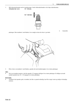 Page 20Side 22 7. VEDLIGEHOLDELSE  
3. Mål elektrodeafstanden med en tændrørssøger. Justér elektrodeafstanden ved at bøje sideelektroden. 
 Afstanden bør være: 0,7 - 0,8 mm. 
 
 
 
 
 
 
 
 
 
 
 
 
 
 
4. Kontroller 
pakningen. Skru tændrøret i med hånden, for at undgå at skrue det skævt i gevindet. 
 
 
5. Efter at have sat tændrøret i med hånden, spændes det med tændrørsnøglen, for at tætne pakningen. 
 
OBS: 
· Når et nyt tændrør monteres, skal det spændes 1/2 omgang yderligere for at tætne pakningen. Et...