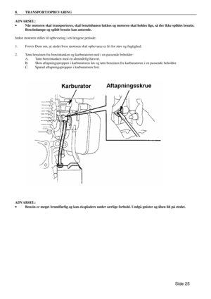 Page 23Side 25  8. TRANSPORT/OPBEVARING  
ADVARSEL: 
· Når motoren skal transporteres, skal benzinhanen lukkes og motoren skal holdes lige, så der ikke spildes benzin. 
Benzindampe og spildt benzin kan antænde. 
 
Inden motoren stilles til opbevaring i en længere periode; 
 
1. Forvis Dem om, at stedet hvor motoren skal opbevares er fri for støv og fugtighed. 
 
2. Tøm benzinen fra benzintanken og karburatoren ned i en passende beholder: 
 A. Tøm benzintanken med en almindelig hævert. 
 B. Skru...