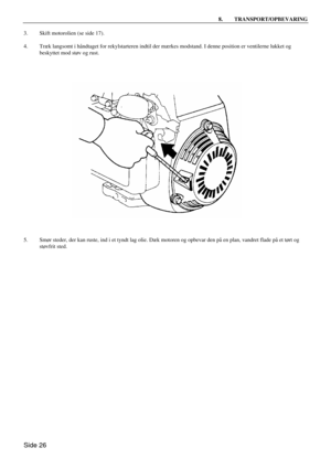 Page 24Side 26 8. TRANSPORT/OPBEVARING  
3. Skift motorolien (se side 17). 
 
4. Træk langsomt i håndtaget for rekylstarteren indtil der mærkes modstand. I denne position er ventilerne lukket og 
beskyttet mod støv og rust. 
 
 
5. Smør steder, der kan ruste, ind i et tyndt lag olie. Dæk motoren og opbevar den på en plan, vandret flade på et tørt og 
støvfrit sted. 
    