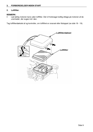 Page 7Side 9  3. FORBEREDELSER INDEN START  
2. Luftfilter. 
 
BEMÆRK: 
· Lad aldrig motoren køre uden luftfilter. Det vil forårsage kraftig slitage på motoren af de 
urenheder, der suges ind i den. 
 
Tag luftfilterdækslet af og kontroller, om luftfiltret er snavset eller tilstoppet (se side 18 - 19). 
 
    