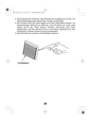 Page 2020
FILTEREINSATZ
Den Einsatz mehrmals leicht gegen eine harte Oberfläche klopfen, um
überschüssigen Schmutz zu entfernen, oder Druckluft von innen nach
außen durch den Filter blasen. Niemals versuchen, den Filter
abzubürsten, weil der Schmutz sonst in die Fasern gedrückt wird. Den
Einsatz bei zu starker Verschmutzung auswechseln.
Das Filterelement und den Luftfilterdeckel einbauen. Das Filterelement entfernen. Das Filterelement sorgfältig auf Löcher und
andere Beschädigungen überprüfen und ggf....