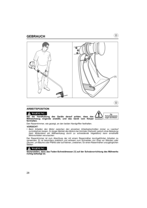Page 2828
D
D
SICHERHEIT
GEBRAUCH
ARBEITSPOSITION
Bei der Handhabung des Geräts darauf achten, dass das
Mähwerkzeug nirgends anstößt, und das Gerät vom Körper
fernhalten.
Den Rasentrimmer, wie gezeigt, an den beiden Handgriffen festhalten.
VORSICHT:•Beim Arbeiten den Motor zwischen den einzelnen Arbeitsabschnitten immer zu Leerlauf
zurückkehren lassen. Zu langer Betrieb des Motors bei höchster Drehzahl, jedoch ohne Belastung
(kein Widerstand am Mähwerkzeug durch zu schneidende Vegetation) kann ernsthafte...
