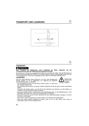 Page 5858
D
D
TRANSPORT UND LAGERUNG
TRANSPORT
Zum Transport der Motorsense muss unbedingt der Motor abgestellt und der
Transportschutz über dem Mä hwerkzeug angebracht werden.
Das Gerät zum Transport in ausgeglichener Weise am Antriebsrohr halten. Soll die Motorsense in
einem Fahrzeug transportiert werden, so ist sicherzustellen, dass sie richtig gehalten wird und sich
nicht bewegen kann. Sie muss so abgelegt werden, dass kein Kraftstoff auslaufen kann.
LAGERUNG
Soll das Gerät während eines Zeitraums von über...