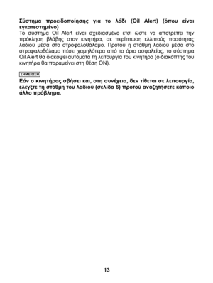 Page 13
Σύστημα  προειδοποίησης  για  το  λάδι  (Oil  Alert)  (όπου  είναι εγκατεστημένο)Το  σύστημα  Oil  Alert  είναι  σχεδιασμένο  έτσι  ώστε  να  αποτρέπει  την πρόκληση  βλάβης  στον  κινητήρα,  σε  περίπτωση  ελλιπούς  ποσότητας λαδιού  μέσα  στο  στροφαλοθάλαμο.  Προτού  η  στάθμη  λαδιού  μέσα  στο στροφαλοθάλαμο  πέσει  χαμηλότερα  από  το  όριο  ασφαλείας,  το  σύστημα Oil Alert θα διακόψει αυτόματα τη λειτουργία του κινητήρα (ο διακόπτης του κινητήρα θα παραμείνει στη θέση ON).
ΣΗΜΕΙΩΣΗ
Εάν ο...