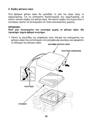 Page 19
2. Σέρβις φίλτρου αέρα 
Ένα  βρόμικο  φίλτρο  αέρα  θα  εμποδίζει  τη  ροή  του  αέρα  προς  το καρμπυρατέρ.  Για  να  αποτραπεί  δυσλειτουργία  του  καρμπυρατέρ,  να κάνετε τακτικά σέρβις στο φίλτρο αέρα. Να κάνετε σέρβις πιο συχνά όταν ο κινητήρας πρέπει να λειτουργήσει σε πολύ σκονισμένους χώρους. 
ΠΡΟΣΟΧΗ: Ποτέ  μην  λειτουργείτε  τον  κινητήρα  χωρίς  το  φίλτρο  αέρα.  Θα προκύψει ταχεία φθορά κινητήρα.
1. Πιέστε  τις  γλωττίδες  της  ασφάλειας  στην  πλευρά  του  καλύμματος  του φίλτρου αέρα που...