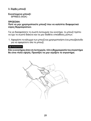 Page 21
3. Σέρβις μπουζί
Συνιστώμενα μπουζί: BPR6ES (NGK)
ΠΡΟΣΟΧΗ:Ποτέ να μην χρησιμοποιείτε μπουζί που να καλύπτει διαφορετικό εύρος θερμοκρασιών.
Για να διασφαλίσετε τη σωστή λειτουργία του κινητήρα, το μπουζί πρέπει να έχει το σωστό διάκενο και να μην διαθέτει επικαθίσεις ρύπων.
1. Αφαιρέστε το κάλυμμα των μπουζί και χρησιμοποιήστε ένα μπουζόκλειδο για να αφαιρέσετε όλα τα μπουζί.
ΠΡΟΕΙΔΟΠΟΙΗΣΗ Εάν ο κινητήρας ήταν σε λειτουργία, τότε η θερμοκρασία του σιγαστήρα θα είναι πολύ υψηλή. Προσέξτε να μην αγγίξετε...