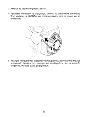 Page 27
3. Αλλάξτε το λάδι κινητήρα (σελίδα 18).
4. Τραβήξτε το κορδόνι τις μίζας αργά, ωσότου να αισθανθείτε αντίσταση. Έτσι  κλείνουν  οι  βαλβίδες  και  προστατεύονται  από  τη  σκόνη  και  τη διάβρωση.	
5. Kαλύψτε τα σημεία που ενδέχεται να σκουριάσουν με ένα λεπτό στρώμα λιπαντικού.  Καλύψτε  τον  κινητήρα  και  αποθηκεύστε  τον  σε  επίπεδη επιφάνεια, σε ξηρό χώρο, χωρίς σκόνη.
27 