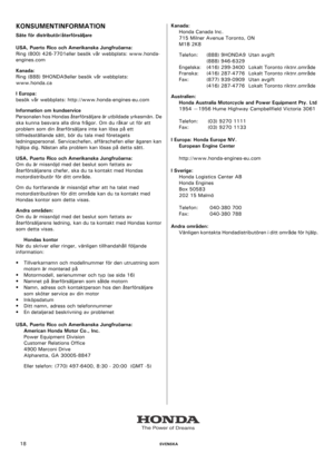 Page 18    SVENSKA18
KONSUMENTINFORMATION
Säte för distributör/återförsäljare
USA, Puerto Rico och Amerikanska Jungfruöarna:
Ring (800) 426-7701eller besök vår webbplats: www.honda-
engines.com
Kanada:
Ring (888) 9HONDA9eller besök vår webbplats: 
www.honda.ca
I Europa:
besök vår webbplats: http://www.honda-engines-eu.com
Information om kundservice
Personalen hos Hondas återförsäljare är utbildade yrkesmän. De 
ska kunna besvara alla dina frågor. Om du råkar ut för ett 
problem som din återförsäljare inte kan...