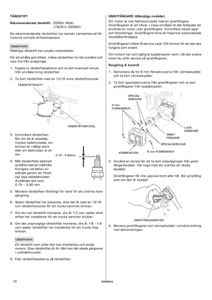 Page 10    SVENSKA10 TÄNDSTIFT
Rekommenderade tändstift: ZGR5A (NGK) 
J16CR-U (DENSO)
De rekommenderade tändstiften har korrekt värmeintervall för 
motorns normala driftstemperatur.
Felaktiga tändstift kan orsaka motorskador.
För att erhålla god effekt, måste tändstiften ha rätt avstånd och 
vara fria från avlagringar.
1. Koppla ur tändstiftskablarna och ta bort eventuell smuts 
från området kring tändstiftet.
2. Ta bort tändstiften med en 13/16 tums tändstiftsnyckel.
3. Kontrollera tändstiften. 
Byt om de är...