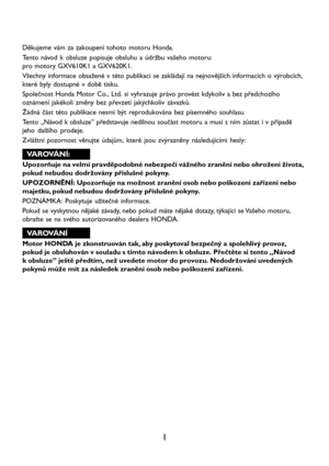 Page 31
Děkujeme vám za zakoupení tohoto motoru Honda.
Tento návod k obsluze popisuje obsluhu a údržbu vašeho motoru:
pro motory GXV610K1 a GXV620K1.
Všechny informace obsažené v této publikaci se zakládají na nejnovějších informacích o výrobcích,
které byly dostupné v době tisku.
Společnost Honda Motor Co., Ltd. si vyhrazuje právo provést kdykoliv a bez předchozího
oznámení jakékoli změny bez převzetí jakýchkoliv závazků.
Žádná část této publikace nesmí být reprodukována bez písemného souhlasu.
Tento „Návod k...