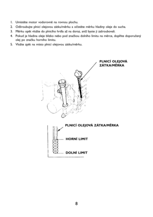 Page 108
1. Umístěte motor vodorovně na rovnou plochu.
2. Odšroubujte plnicí olejovou zátku/měrku a očistěte měrku hladiny oleje do sucha.
3. Měrku opět vložte do plnicího hrdla až na doraz, aniž byste ji zašroubovali.
4. Pokud je hladina oleje blízko nebo pod značkou dolního limitu na měrce, doplňte doporučený
olej po značku horního limitu.
5. Vložte zpět na místo plnicí olejovou zátku/měrku.
PLNICÍ OLEJOVÁ
ZÁTKA/MĚRKA
PLNICÍ OLEJOVÁ ZÁTKA/MĚRKA
HORNÍ LIMIT
DOLNÍ LIMIT   