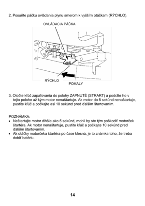 Page 1414 
2. Posuňte páčku ovládania plynu smerom k vyšším otáčkam (RÝCHLO). 
 
 
 
 
 
 
 
 
 
 
 
 
 
 
 
 
 
 
3. Otočte kľúč zapaľovania do polohy ZAPNUTÉ (STRART) a podržte ho v 
tejto polohe až kým motor nenaštartuje. Ak motor do 5 sekúnd nenaštartuje, 
pustite kľúč a počkajte asi 10 sekúnd pred ďalším štartovaním. 
 
 
POZNÁMKA: 
• Neštartujte motor dlhšie ako 5 sekúnd, mohli by ste tým poškodiť motorček 
štartéra. Ak motor nenaštartuje, pustite kľúč a počkajte 10 sekúnd pred 
ďalším štartovaním.
 
•...