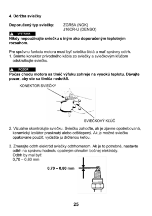 Page 2525 
4. Údržba sviečky 
 
Doporučený typ sviečky:   ZGR5A (NGK) 
      J16CR-U (DENSO) 
 
Nikdy nepoužívajte sviečku s iným ako doporučeným teplotným 
rozsahom. 
 
Pre správnu funkciu motora musí byť sviečka čistá a mať správny odtrh. 
1. Snímte konektor prívodného kábla zo sviečky a sviečkovým kľúčom 
odskrutkujte sviečku. 
 
 
Počas chodu motora sa tlmič výfuku zohreje na vysokú teplotu. Dávajte 
pozor, aby ste sa tlmiča nedotkli. 
 
 
 
 
 
 
 
 
 
 
 
2. Vizuálne skontrolujte sviečku. Sviečku zahoďte,...