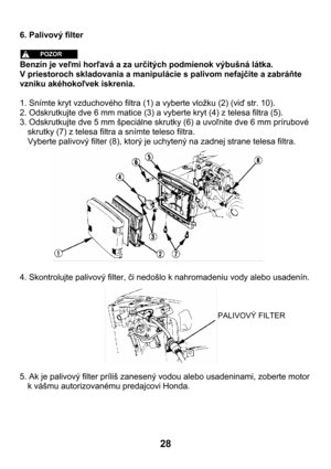 Page 2828 
6. Palivový filter 
 
 
Benzín je veľmi horľavá a za určitých podmienok výbušná látka.   
V priestoroch skladovania a manipulácie s palivom nefajčite a zabráňte 
vzniku akéhokoľvek iskrenia. 
 
1. Snímte kryt vzduchového filtra (1) a vyberte vložku (2) (viď str. 10). 
2. Odskrutkujte dve 6 mm matice (3) a vyberte kryt (4) z telesa filtra (5).  
3. Odskrutkujte dve 5 mm špeciálne skrutky (6) a uvoľnite dve 6 mm prírubové 
skrutky (7) z telesa filtra a snímte teleso filtra. 
Vyberte palivový filter...