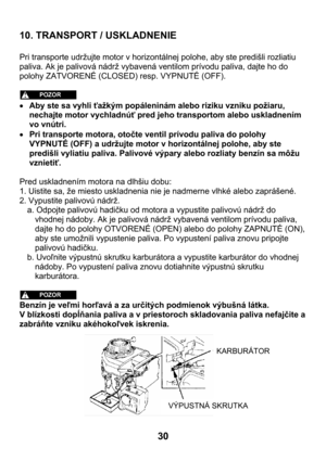 Page 3030  10. TRANSPORT / USKLADNENIE 
 
Pri transporte udržujte motor v horizontálnej polohe, aby ste predišli rozliatiu 
paliva. Ak je palivová nádrž vybavená ventilom prívodu paliva, dajte ho do 
polohy ZATVORENÉ (CLOSED) resp. VYPNUTÉ (OFF).  
 
 
• Aby ste sa vyhli ťažkým popáleninám alebo riziku vzniku požiaru, 
nechajte motor vychladnúť pred jeho transportom alebo uskladnením 
vo vnútri. 
• Pri transporte motora, otočte ventil prívodu paliva do polohy 
VYPNUTÉ (OFF) a udržujte motor v horizontálnej...