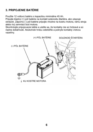 Page 66  3. PRIPOJENIE BATÉRIE 
 
Použite 12 voltovú batériu s kapacitou minimálne 45 Ah. 
Pripojte kladný (+) pól batérie na kontakt solenoidu štartéra, ako ukazuje 
obrázok. Záporný (-) pól batérie pripojte vhodne na kostru motora, rámu stroja 
alebo iný zemniaci bod motora. 
Skontrolujte pripojovacie káble a uistite sa, že kontakty nie sú hrdzavé a sú 
riadne dotiahnuté. Akúkoľvek hrdzu odstráňte a pokryte kontakty vrstvou 
vazelíny. 
  
 
 
 
(-) PÓL BATÉRIE(+) PÓL BATÉRIE 
SOLENOID ŠTARTÉRA
KU KOSTRE...
