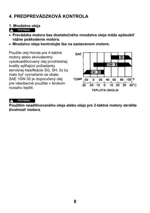 Page 88  4. PREDPREVÁDZKOVÁ KONTROLA 
 
1. Množstvo oleja 
 
• Prevádzka motora bez dostatočného množstva oleja môže spôsobiť 
vážne poškodenie motora. 
• Množstvo oleja kontrolujte iba na zastavenom motore. 
 
Použite olej Honda pre 4-taktné 
motory alebo ekvivalentný 
vysokoaditivovaný olej prvotriednej 
kvality spĺňajúci požiadavky 
servisnej klasifikácie SG, SH, čo by 
malo byť vyznačené na obale. 
SAE 10W-30 je doporučený olej 
pre všeobecné použitie v širokom 
rozsahu teplôt.  
 
 
 
Použitím...