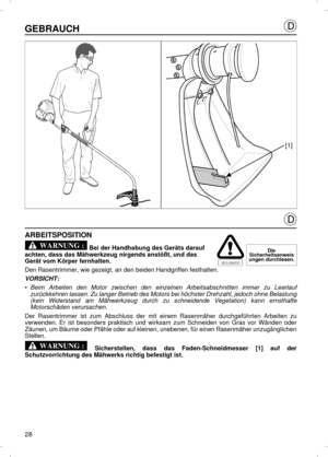 Page 28GEBRAUCHARBEITSPOSITION
 Bei der Handhabung des Geräts darauf 
achten, dass das Mähwerkzeug nirgends anstößt, und das 
Gerät vom Körper fernhalten. 
Den Rasentrimmer, wie gezeigt, an den beiden Handgriffen festhalten.
VORSICHT:
•Beim Arbeiten den Motor zwischen den einzelnen Arbeitsabschnitten immer zu Leerlauf
zurückkehren lassen. Zu langer Betrieb des Motors bei höchster Drehzahl, jedoch ohne Belastung
(kein Widerstand am Mähwerkzeug durch zu schneidende Vegetation) kann ernsthafte
Motorschäden...