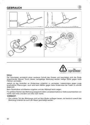 Page 32GEBRAUCHMähenDer Nylonfaden ermöglicht einen sauberen Schnitt des Grases und beschädigt nicht die Rinde
angrenzender Bäume. Durch dieses nachgiebige Werkzeug werden heftige Stöße gegen harte
Flächen vermieden.
Jedoch ist das Anstoßen an Hindernisse möglichst zu vermeiden, insbesondere gegen junge
empfindliche Pflanzungen, auch wird beim Mähen gegen feste Hindernisse der Faden zu schnell
abgenutzt.
Beim Randmähen schrittweise vorgehen und den Mähkopf leicht neigen.
Für größere Flächen das Werkzeug...