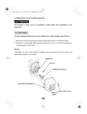 Page 24Controllare che non ci siano depositi carboniosi attorno all’uscita del gas di scarico e al
parascintille, pulendo se necessario.Rimuovere l’elemento di protezione della marmitta rimuovendo i tre bulloni da 6 mm.
Rimuovere il parascintille dalla marmitta rimuovendo le due viti. (Facendo attenzione a
non danneggiare il reticolato.) 1.
2.Manutenzione arresta scintille (opzionale)
Se il motore è stato acceso, la marmitta è molto calda. Fare attenzione a non
ustionarsi.
Perché rimanga in ef f icienza,...