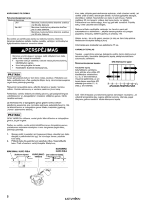 Page 8LIETUVIŠKAI
 
8 
KURO BAKO PILDYMAS  
Rekomenduojamas kuras Bešvinis benzinas JAV Benzinas, kurio siurblinis oktaninis skaičius 
yra 86 arba didesnis Benzinas, kurio tyrimų oktaninis skaičius 
yra 91 arba didesnis 
 
Ne JAV 
Benzinas, kurio siurblinis oktaninis skaičius 
yra 86 arba didesnis  
Šis variklis yra sertifikuotas darbui su bešviniu benzinu. Bešvinis 
benzinas degdamas palieka mažiau nuosėdų variklyje ir ant žvakių bei 
ilgėja išmetimo sistemos tarnavimo laikas.
  
 
Benzinas yra itin degus ir...