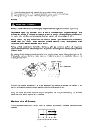 Page 12   
12  (1) - 
Wykonuj obsługę częściej jeśli używasz silnik w warunkach dużego zapylenia. 
(2) - Wymieniaj olej silnikowy co 25 motogodzin jeśli silnik pracuje w warunkach uciążliwych. 
(3) - 
Obsługa tych pozycji musi być wykonana przez autoryzowany serwis. 
Paliwo 
 
 
 
Benzyna jest środkiem łatwopalnym i przy nieprawidłowym użytkowaniu może wybuchnąć. 
 
Tankowanie może się odbywać tylko w dobrze wentylowanych pomieszczeniach, przy 
wyłączonym silniku. W miejscu tankowania, a także w pobliżu miejsca...