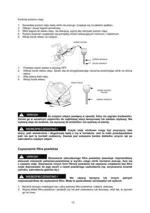 Page 13   
13  Kontrola poziomu oleju 
 
1.  Sprawdzaj poziom oleju kiedy silnik nie pracuje i znajduje się na płaskim podłożu. 
2. Odkręć i osusz bagnet pomiarowy. 
3. Włóż bagnet do wlewu oleju, nie dokręcaj, wyjmij aby odczytać poziom oleju. 
4.  Poziom powinien znajdować się pomiędzy liniami wskazującymi minimum i maksimum. 
5. Wkręć korek wlewu na miejsce. 
 
 
1.  Przestaw zawór paliwa w pozycję OFF. 
2. Odkręć korek wlewu oleju. Spuść olej do przygotowanego naczynia przechylając silnik na stronę 
wlewu....
