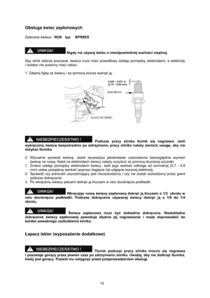 Page 15   
15 
Obsługa świec zapłonowych 
 
Zalecane świece : NGK   typ   BPR6ES 
 
 
 Nigdy nie używ aj świec o nieodpowiedniej wartości cieplnej. 
 
Aby silnik dobrze pracował, świeca musi mieć prawidłowy odstęp pomiędzy  elektrodami,  a  elektrody     
i izolator nie powinny mieć nalotu. 
 
1. Zdejmij fajkę ze świecy i za pomocą klucza wykręć ją. 
 
 
 
 
 
 Podczas pracy silnika tłumik się nagrzewa. Jeśli 
wykręcamy świecę bezpośrednio po zatrzymaniu pracy silnika należy zwrócić uwagę, aby nie 
dotykać...