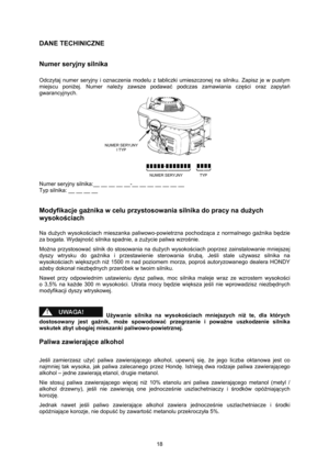 Page 18   
18 
DANE TECHINICZNE 
 
Numer seryjny silnika 
 
Odczytaj numer seryjny i oznaczenia modelu z tabliczki umieszczonej na silniku. Zapisz je w pustym 
miejscu poniżej. Numer należy zawsze podawać podczas zamawiania części oraz zapytań 
gwarancyjnych. 
 
Numer seryjny silnika:__ __ __ __ __-__ __ __ __ __ __ __ 
Typ silnika: __ __ __ __ 
 
Modyfikacje gaźnika w celu przystosowania silnika do pracy na dużych 
wysokościach 
 
Na dużych wysokościach mieszanka paliwowo-powietrzna pochodząca z normalnego...
