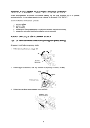 Page 6   
6 
KONTROLA URZĄDZENIA PRZED PRZYSTĄPIENIEM DO PRACY 
 
Przed przystąpieniem do kontroli urządzenia upewnij się, że silnik znajduje się w na płaskiej 
powierzchni oraz, że manetka przepustnicy nie znajduje się w pozycji STOP lub OFF. 
 
Zanim uruchomisz silnik zawsze sprawdź: 
 
1. poziom paliwa, 
2. poziom oleju, 
3. filtr powietrza, 
4. sprawdź czy nie wycieka paliwo lub olej oraz czy silnik nie jest uszkodzony, 
5. sprawdź urządzenia, które będą podłączane do urządzenia. 
 
 
PORADY DOTCZĄCE...
