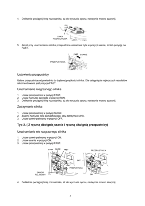 Page 7   
7  4. Delikatnie pociągnij linkę rozrusznika, aż do wyczucia oporu, następnie mocno szarpnij. 
 
 5. Jeżeli przy uruchamianiu silnika przepustnica ustawiona była w pozycji ssanie, zmień pozycję na 
FAST. 
 
 
Ustawienia przepustnicy 
 
Ustaw przepustnicę odpowiednio do żądanej prędkości silnika. Dla osiągnięcia najlepszych rezultatów 
rekomendowana jest pozycja FAST. 
 
Uruchamianie rozgrzanego silnika 
 
1.  Ustaw przepustnice w pozycji FAST. 
2.  Ustaw hamulec sprzęgła w pozycji RUN. 
3. Delikatnie...