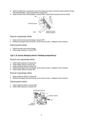 Page 9   
9  5. Jeżeli po kilkakrotnym szarpnięciu linką rozruchową nie można uruchomić silnika zwolnij hamulec 
koła zamachowego i ustaw przepustnicę w pozycji ON. 
6.  Ustaw hamulec koła zamachowego w pozycji RUN i natychmiast rozpocznij rozruch silnika. 
  
Rozruch rozgrzanego silnika 
 
1.  Ustaw hamulec koła zamachowego w pozycji OFF. 
2. Delikatnie pociągnij linkę rozrusznika, aż do wyczucia oporu, następnie mocno szarpnij. 
 
Zatrzymywanie silnika 
 
1.  Zwolnij hamulec koła zamachowego. 
2.  Ustaw...