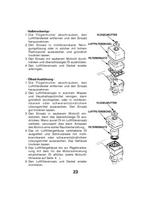 Page 23ª«
ª«
23
Halbtrockentyp
Ölbad-AusführungFLÜGELMUTTER
FLÜGELMUTTER
FILTEREINSATZ
FILTEREINSATZ
LUFTFILTERDECKEL
LUFTFILTERDECKEL
Das Luftfiltergehäuse bis zur Pegelmarkie-
rung mit dem für die Motorschmierung
empfohlenen Öl affüllen (siehe Motoröl-
Hinweise auf Seite ). Den Einsatz in nichtbrennbarer Reini-
gungslösung oder in solcher mit hohem
Flammpunkt auswaschen und gründlich
trocknen lassen.
Den Einsatz mit sauberem Motoröl durch-
tränken und überschüssiges Öl ausdrücken.
Den Luftfiltereinsatz...