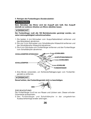 Page 2626
Reinigen des Funkenfängers (Sonderzubehör)
Beim Betreiben des Motor wird der Auspuff sehr heiß. Den Auspuff
deshalb vor weiteren Arbeiten am Motor abkühlen lassen.
Darauf achten, das Funkenfängersieb nicht zu beschädigen. Der Funkenfänger muß alle 100 Betriebsstunden gereinigt werden, um
seine Leistungsfähigkeit aufrechtzuerhalten. 5.
SCHALLDÄMPFER-HITZESCHILD
SCHALLDÄMPFER 4-mm-SCHRAUBE
SIEB AUSPUFFABLENKBLECH
FUNKENFÄNGER 4-mm-SCHRAUBEN
5-mm-SCHRAUBEN
Eine Bürste verwenden, um...